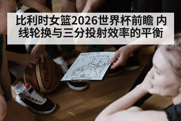 比利时女篮2026世界杯前瞻 内线轮换与三分投射效率的平衡